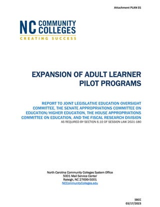 EXPANSION OF ADULT LEARNER
PILOT PROGRAMS
REPORT TO JOINT LEGISLATIVE EDUCATION OVERSIGHT
COMMITTEE, THE SENATE APPROPRIATIONS COMMITTEE ON
EDUCATION/HIGHER EDUCATION, THE HOUSE APPROPRIATIONS
COMMITTEE ON EDUCATION, AND THE FISCAL RESEARCH DIVISION
AS REQUIRED BY SECTION 6.10 OF SESSION LAW 2021-180
North Carolina Community Colleges System Office
5001 Mail Service Center
Raleigh, NC 27699-5001
NCCommunityColleges.edu
Attachment PLAN 01
SBCC
03/17/2023
 
