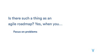 Is there such a thing as an
agile roadmap? Yes, when you…
Focus on problems
 