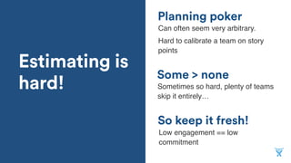 Estimating is
hard!
So keep it fresh!
Planning poker
Some > none
Sometimes so hard, plenty of teams
skip it entirely…
Can often seem very arbitrary.
Hard to calibrate a team on story
points
Low engagement == low
commitment
 