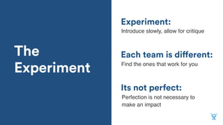 The
Experiment
Its not perfect:
Each team is different:
Experiment:
Introduce slowly, allow for critique
Find the ones that work for you
Perfection is not necessary to
make an impact
 