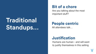 Traditional
Standups…
Justification
Bit of a chore
People centric
All attendees talk…
Are you talking about the most
important stuff?
Humans are human - and will want
to justify themselves in this setting
 