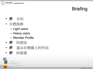 Briefing 客戶目的 目標族群 Light users Heavy users Member Profile  客戶的想法 客戶過去在傳播上的作法 客戶的資源 