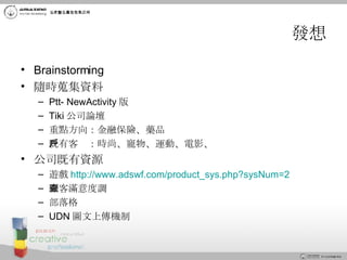 發想 Brainstorming 隨時蒐集資料 Ptt- NewActivity 版 Tiki 公司論壇 重點方向：金融保險、藥品 既有客戶：時尚、寵物、運動、電影、 公司既有資源 遊戲 http://www.adswf.com/product_sys.php?sysNum=2 顧客滿意度調查 部落格 UDN 圖文上傳機制 