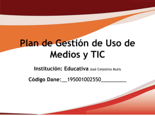 Plan de Gestión de Uso de
       Medios y TIC
   Institución: Educativa José Celestino Mutis

 Código Dane:__195001002550_________
 