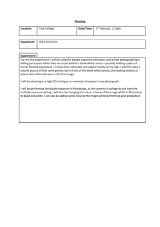 Planning
Location: York College Date/Time: 5th
February, 1.10pm
Equipment: DSLR 18-35mm
Experiment:
For my first experiment, I will be using the double exposure technique, and will be photographing a
willing participant whilst they are stood behind a blank white canvas – possibly holding a piece of
horror themed equipment - in hope their silhouette will appear clearly on my side. I will then take a
second picture of that same person, but in front of the blank white canvas, and looking directly at
where their silhouette was in the first image.
I will be shooting in a high ISO setting as to maximise sharpness in my photograph.
I will be performing the double exposure in Photoshop, as the cameras in college do not have the
multiple exposure setting. I will also be changing the colour scheme of the image whilst in Photoshop
to black and white. I will also be adding some noise to the image whilst performing post-production.
 