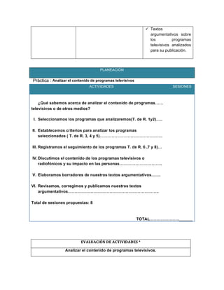  Textos
argumentativos sobre
los programas
televisivos analizados
para su publicación.
	
  
PLANEACIÓN
Práctica : Analizar el contenido de programas televisivos
ACTIVIDADES SESIONES
¿Qué sabemos acerca de analizar el contenido de programas……
televisivos o de otros medios?
I. Seleccionamos los programas que analizaremos(T. de R. 1y2)…..
II. Establecemos criterios para analizar los programas
seleccionados ( T. de R. 3, 4 y 5)………………………………………..
III. Registramos el seguimiento de los programas T. de R. 6 ,7 y 8)…
IV.Discutimos el contenido de los programas televisivos o
radiofónicos y su impacto en las personas…………………………..
V. Elaboramos borradores de nuestros textos argumentativos…….
VI. Revisamos, corregimos y publicamos nuestros textos
argumentativos…………………………………………………………..
Total de sesiones propuestas: 8
TOTAL………………….______
	
  
	
  
EVALUACIÓN	
  DE	
  ACTIVIDADES	
  *	
  
Analizar el contenido de programas televisivos.	
  
 