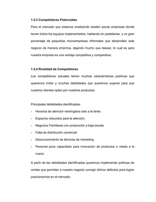 1.5.3 Competidores Potenciales
Para el mercado que estamos analizando existen pocas empresas donde
tienen todos los equipos implementados, hablando en pastelerias y un gran
porcentaje de pequeñas microempresas informales que desarrollan este
negocio de manera empírica, dejando mucho que desear, lo cual es para
nuestra empresa es una ventaja competitiva y comparativa.
1.5.4 Rivalidad de Competidores
Los competidores actuales tienen muchas características positivas que
queremos imitar y muchas debilidades que queremos superar para que
nuestros clientes opten por nuestros productos.
Principales debilidades identificadas:
- Horarios de atención restringidos solo a la tarde.
- Espacios reducidos para la atención.
- Negocios Familiares con producción a baja escala.
- Falta de distribución comercial
- Desconocimiento de técnicas de marketing
- Personal poco capacitado para innovación de productos o miedo a lo
nuevo.
A partir de las debilidades identificadas queremos implementar políticas de
ventas que permitan a nuestro negocio corregir dichos defectos para lograr
posicionarnos en el mercado.
 