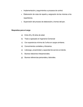  Implementación y seguimientos a procesos de control.
 Elaboración de rutas de reparto y asignación de las mismas a los
repartidores.
 Supervisión del proceso de elaboración y horneo del pan.
Requisitos para el cargo
a) Entre 28 y 30 años de edad.
b) Título o egresado en Ingeniería Comercial
c) Con experiencia mínima de 2 años en cargos similares.
d) Conocimientos contables y tributarios.
e) Liderazgo, proactividad y capacidad de servicio al cliente.
f) Buenas relaciones interpersonales.
g) Buenas referencias personales y laborales.
 