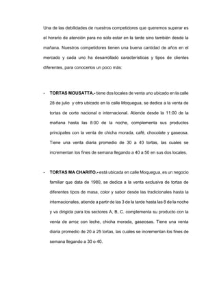 Una de las debilidades de nuestros competidores que queremos superar es
el horario de atención para no solo estar en la tarde sino también desde la
mañana. Nuestros competidores tienen una buena cantidad de años en el
mercado y cada uno ha desarrollado características y tipos de clientes
diferentes, para conocerlos un poco más:
- TORTAS MOUSATTA.- tiene dos locales de venta uno ubicado en la calle
28 de julio y otro ubicado en la calle Moquegua, se dedica a la venta de
tortas de corte nacional e internacional. Atiende desde la 11:00 de la
mañana hasta las 8:00 de la noche, complementa sus productos
principales con la venta de chicha morada, café, chocolate y gaseosa.
Tiene una venta diaria promedio de 30 a 40 tortas, las cuales se
incrementan los fines de semana llegando a 40 a 50 en sus dos locales.
- TORTAS MA CHARITO.- está ubicada en calle Moquegua, es un negocio
familiar que data de 1980, se dedica a la venta exclusiva de tortas de
diferentes tipos de masa, color y sabor desde las tradicionales hasta la
internacionales, atiende a partir de las 3 de la tarde hasta las 8 de la noche
y va dirigida para los sectores A, B, C. complementa su producto con la
venta de arroz con leche, chicha morada, gaseosas. Tiene una venta
diaria promedio de 20 a 25 tortas, las cuales se incrementan los fines de
semana llegando a 30 o 40.
 
