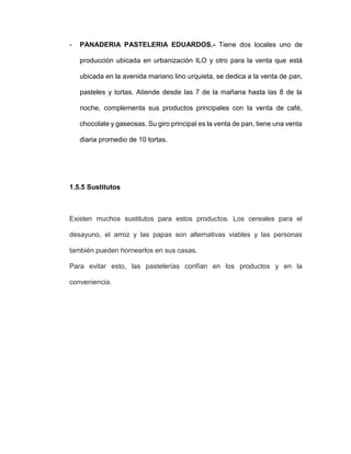 - PANADERIA PASTELERIA EDUARDOS.- Tiene dos locales uno de
producción ubicada en urbanización ILO y otro para la venta que está
ubicada en la avenida mariano lino urquieta, se dedica a la venta de pan,
pasteles y tortas. Atiende desde las 7 de la mañana hasta las 8 de la
noche, complementa sus productos principales con la venta de café,
chocolate y gaseosas. Su giro principal es la venta de pan, tiene una venta
diaria promedio de 10 tortas.
1.5.5 Sustitutos
Existen muchos sustitutos para estos productos. Los cereales para el
desayuno, el arroz y las papas son alternativas viables y las personas
también pueden hornearlos en sus casas.
Para evitar esto, las pastelerías confían en los productos y en la
conveniencia.
 