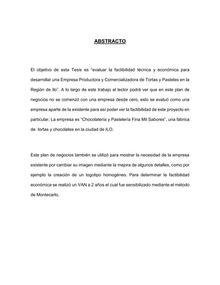 ABSTRACTO
El objetivo de esta Tesis es “evaluar la factibilidad técnica y económica para
desarrollar una Empresa Productora y Comercializadora de Tortas y Pasteles en la
Región de Ilo”. A lo largo de este trabajo el lector podrá ver que en este plan de
negocios no se comenzó con una empresa desde cero, esto se evaluó como una
empresa aparte de la existente para así poder ver la factibilidad de este proyecto en
particular. La empresa es “Chocolatería y Pastelería Fina Mil Sabores”, una fábrica
de tortas y chocolates en la ciudad de ILO.
Este plan de negocios también se utilizó para mostrar la necesidad de la empresa
existente por cambiar su imagen mediante la mejora de algunos detalles, como por
ejemplo la creación de un logotipo homogéneo. Para determinar la factibilidad
económica se realizó un VAN a 2 años el cual fue sensibilizado mediante el método
de Montecarlo.
 