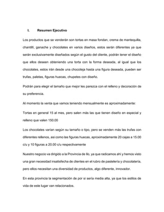 I. Resumen Ejecutivo
Los productos que se venderán son tortas en masa fondan, crema de mantequilla,
chantillí, ganache y chocolates en varios diseños, estos serán diferentes ya que
serán exclusivamente diseñados según el gusto del cliente, podrán tener el diseño
que ellos deseen obteniendo una torta con la forma deseada, al igual que los
chocolates, estos irán desde una chocoteja hasta una figura deseada, pueden ser
trufas, paletas, figuras huecas, chupetes con diseño.
Podrán para elegir el tamaño que mejor les parezca con el relleno y decoración de
su preferencia.
Al momento la venta que vamos teniendo mensualmente es aproximadamente:
Tortas en general 15 al mes, pero salen más las que tienen diseño en especial y
relleno que valen 150.00
Los chocolates varían según su tamaño o tipo, pero se venden más las trufas con
diferentes rellenos, asi como las figuras huecas, aproximadamente 20 cajas a 15.00
c/u y 10 figuras a 20.00 c/u respectivamente
Nuestro negocio va dirigido a la Provincia de Ilo, ya que radicamos ahí y hemos visto
una gran necesidad insatisfecha de clientes en el rubro de pastelería y chocolatería,
pero ellos necesitan una diversidad de productos, algo diferente, innovador.
En esta provincia la segmentación de por si sería media alta, ya que los estilos de
vida de este lugar van relacionados.
 