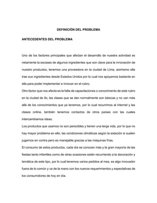DEFINICIÓN DEL PROBLEMA
ANTECEDENTES DEL PROBLEMA
Uno de los factores principales que afectan el desarrollo de nuestra actividad es
netamente la escases de algunos ingredientes que son clave para la innovación de
nuestro productos, tenemos una proveedora en la ciudad de Lima, asimismo ella
trae sus ingredientes desde Estados Unidos por lo cual nos apoyamos bastante en
ella para poder implementar e innovar en el rubro.
Otro factor que nos afecta es la falta de capacitaciones o conocimiento de este rubro
en la ciudad de Ilo, las clases que se dan normalmente son básicas y no van más
allá de los conocimientos que ya tenemos, por lo cual recurrimos al internet y las
clases online, también tenemos contactos de otros países con las cuales
intercambiamos ideas.
Los productos que usamos no son perecibles y tienen una larga vida, por lo que no
hay mayor problema en ello, las condiciones climáticas según la estación si suelen
jugarnos en contra pero es manejable gracias a las máquinas frías.
El consumo de estos productos, cada día se conocen más y la gran mayoría de las
fiestas tanto infantiles como de otras ocasiones están recurriendo a la decoración y
temática de este tipo, por lo cual tenemos varios pedidos al mes, es algo innovador
fuera de lo común y va de la mano con los nuevos requerimientos y expectativas de
los consumidores de hoy en día.
 