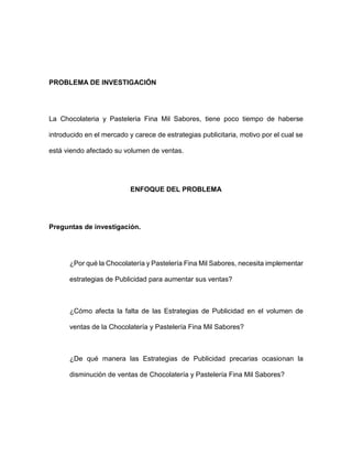 PROBLEMA DE INVESTIGACIÓN
La Chocolateria y Pasteleria Fina Mil Sabores, tiene poco tiempo de haberse
introducido en el mercado y carece de estrategias publicitaria, motivo por el cual se
está viendo afectado su volumen de ventas.
ENFOQUE DEL PROBLEMA
Preguntas de investigación.
¿Por qué la Chocolatería y Pastelería Fina Mil Sabores, necesita implementar
estrategias de Publicidad para aumentar sus ventas?
¿Cómo afecta la falta de las Estrategias de Publicidad en el volumen de
ventas de la Chocolatería y Pastelería Fina Mil Sabores?
¿De qué manera las Estrategias de Publicidad precarias ocasionan la
disminución de ventas de Chocolatería y Pastelería Fina Mil Sabores?
 