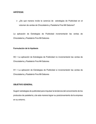 HIPÓTESIS
 ¿De qué manera incide la carencia de estrategias de Publicidad en el
volumen de ventas de Chocolatería y Pastelería Fina Mil Sabores?
La aplicación de Estrategias de Publicidad incrementarán las ventas de
Chocolatería y Pastelería Fina Mil Sabores
Formulación de la hipótesis
H0 = La aplicación de Estrategias de Publicidad no incrementarán las ventas de
Chocolatería y Pastelería Fina Mil Sabores
H1 = La aplicación de Estrategias de Publicidad si incrementarán las ventas de
Chocolatería y Pastelería Fina Mil Sabores
OBJETIVO GENERAL
Sugerir estrategias de publicidad para impulsar la tendencia del conocimiento de los
productos de pastelería y de esta manera lograr su posicionamiento de la empresa
en su entorno.
 