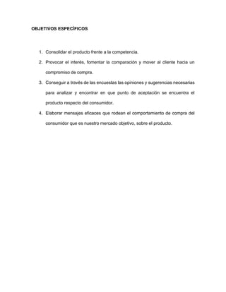 OBJETIVOS ESPECÍFICOS
1. Consolidar el producto frente a la competencia.
2. Provocar el interés, fomentar la comparación y mover al cliente hacia un
compromiso de compra.
3. Conseguir a través de las encuestas las opiniones y sugerencias necesarias
para analizar y encontrar en que punto de aceptación se encuentra el
producto respecto del consumidor.
4. Elaborar mensajes eficaces que rodean el comportamiento de compra del
consumidor que es nuestro mercado objetivo, sobre el producto.
 