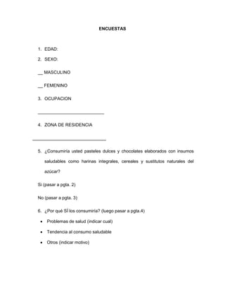 ENCUESTAS
1. EDAD:
2. SEXO:
__ MASCULINO
__ FEMENINO
3. OCUPACION
___________________________
4. ZONA DE RESIDENCIA
______________________________
5. ¿Consumiría usted pasteles dulces y chocolates elaborados con insumos
saludables como harinas integrales, cereales y sustitutos naturales del
azúcar?
Si (pasar a pgta. 2)
No (pasar a pgta. 3)
6. ¿Por qué SÍ los consumiría? (luego pasar a pgta.4)
 Problemas de salud (indicar cual)
 Tendencia al consumo saludable
 Otros (indicar motivo)
 