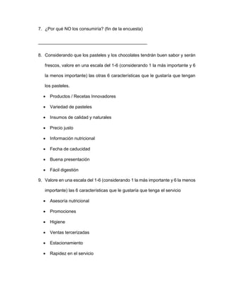 7. ¿Por qué NO los consumiría? (fin de la encuesta)
____________________________________________
8. Considerando que los pasteles y los chocolates tendrán buen sabor y serán
frescos, valore en una escala del 1-6 (considerando 1 la más importante y 6
la menos importante) las otras 6 características que le gustaría que tengan
los pasteles.
 Productos / Recetas Innovadores
 Variedad de pasteles
 Insumos de calidad y naturales
 Precio justo
 Información nutricional
 Fecha de caducidad
 Buena presentación
 Fácil digestión
9. Valore en una escala del 1-6 (considerando 1 la más importante y 6 la menos
importante) las 6 características que le gustaría que tenga el servicio
 Asesoría nutricional
 Promociones
 Higiene
 Ventas tercerizadas
 Estacionamiento
 Rapidez en el servicio
 