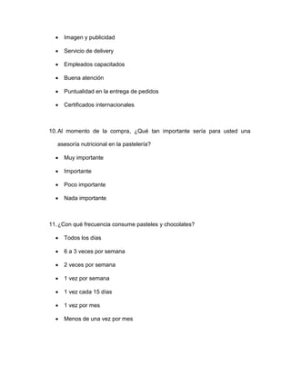  Imagen y publicidad
 Servicio de delivery
 Empleados capacitados
 Buena atención
 Puntualidad en la entrega de pedidos
 Certificados internacionales
10.Al momento de la compra, ¿Qué tan importante sería para usted una
asesoría nutricional en la pastelería?
 Muy importante
 Importante
 Poco importante
 Nada importante
11.¿Con qué frecuencia consume pasteles y chocolates?
 Todos los días
 6 a 3 veces por semana
 2 veces por semana
 1 vez por semana
 1 vez cada 15 días
 1 vez por mes
 Menos de una vez por mes
 