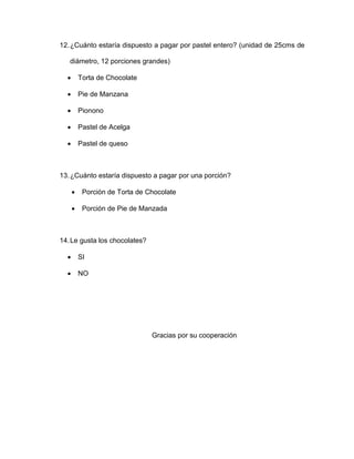 12.¿Cuánto estaría dispuesto a pagar por pastel entero? (unidad de 25cms de
diámetro, 12 porciones grandes)
 Torta de Chocolate
 Pie de Manzana
 Pionono
 Pastel de Acelga
 Pastel de queso
13.¿Cuánto estaría dispuesto a pagar por una porción?
 Porción de Torta de Chocolate
 Porción de Pie de Manzada
14.Le gusta los chocolates?
 SI
 NO
Gracias por su cooperación
 