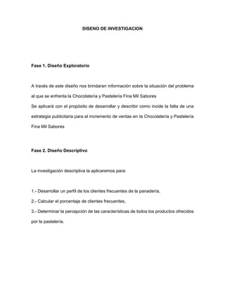 DISENO DE INVESTIGACION
Fase 1. Diseño Exploratorio
A través de este diseño nos brindaran información sobre la situación del problema
al que se enfrenta la Chocolatería y Pastelería Fina Mil Sabores
Se aplicará con el propósito de desarrollar y describir como incide la falta de una
estrategia publicitaria para el incremento de ventas en la Chocolatería y Pastelería
Fina Mil Sabores
Fase 2. Diseño Descriptivo
La investigación descriptiva la aplicaremos para:
1.- Desarrollar un perfil de los clientes frecuentes de la panadería,
2.- Calcular el porcentaje de clientes frecuentes,
3.- Determinar la percepción de las características de todos los productos ofrecidos
por la pastelería.
 