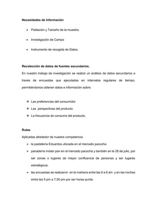 Necesidades de Información
 Población y Tamaño de la muestra.
 Investigación de Campo
 Instrumento de recogida de Datos.
Recolección de datos de fuentes secundarios.
En nuestro trabajo de investigación se realizó un análisis de datos secundarios a
través de encuestas que ejecutadas en intervalos regulares de tiempo,
permitiéndonos obtener datos e información sobre:
 Las preferencias del consumidor
 Las perspectivas del producto
 La frecuencia de consumo del producto.
Rutas
Aplicadas alrededor de nuestra competencia
 la pastelería Eduardos ubicada en el mercado pacocha
 panadería míster pan en el mercado pacocha y también en la 28 de julio, por
ser zonas o lugares de mayor confluencia de personas y ser lugares
estratégicos.
 las encuestas se realizaron en la mañana entre las 6 a 8 am y en las noches
entre las 5 pm a 7.00 pm por ser horas punta.
 