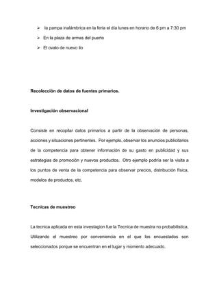  la pampa inalámbrica en la feria el día lunes en horario de 6 pm a 7:30 pm
 En la plaza de armas del puerto
 El ovalo de nuevo ilo
Recolección de datos de fuentes primarios.
Investigación observacional
Consiste en recopilar datos primarios a partir de la observación de personas,
acciones y situaciones pertinentes. Por ejemplo, observar los anuncios publicitarios
de la competencia para obtener información de su gasto en publicidad y sus
estrategias de promoción y nuevos productos. Otro ejemplo podría ser la visita a
los puntos de venta de la competencia para observar precios, distribución física,
modelos de productos, etc.
Tecnicas de muestreo
La tecnica aplicada en esta investagion fue la Tecnica de muestra no probabilistica,
Utilizando el muestreo por conveniencia en el que los encuestados son
seleccionados porque se encuentran en el lugar y momento adecuado.
 
