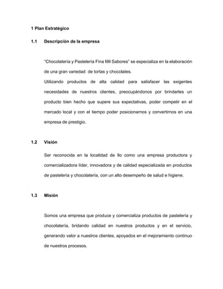 1 Plan Estratégico
1.1 Descripción de la empresa
“Chocolatería y Pastelería Fina Mil Sabores” se especializa en la elaboración
de una gran variedad de tortas y chocolates.
Utilizando productos de alta calidad para satisfacer las exigentes
necesidades de nuestros clientes, preocupándonos por brindarles un
producto bien hecho que supere sus expectativas, poder competir en el
mercado local y con el tiempo poder posicionarnos y convertirnos en una
empresa de prestigio.
1.2 Visión
Ser reconocida en la localidad de Ilo como una empresa productora y
comercializadora líder, innovadora y de calidad especializada en productos
de pastelería y chocolatería, con un alto desempeño de salud e higiene.
1.3 Misión
Somos una empresa que produce y comercializa productos de pastelería y
chocolatería, bridando calidad en nuestros productos y en el servicio,
generando valor a nuestros clientes, apoyados en el mejoramiento continuo
de nuestros procesos.
 