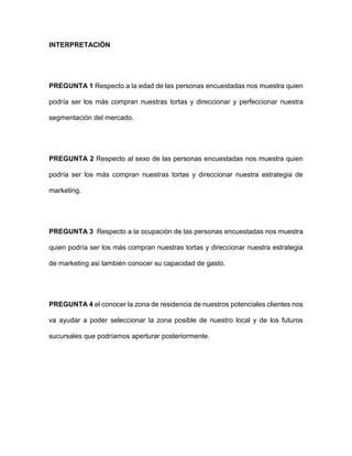 INTERPRETACIÓN
PREGUNTA 1 Respecto a la edad de las personas encuestadas nos muestra quien
podría ser los más compran nuestras tortas y direccionar y perfeccionar nuestra
segmentación del mercado.
PREGUNTA 2 Respecto al sexo de las personas encuestadas nos muestra quien
podría ser los más compran nuestras tortas y direccionar nuestra estrategia de
marketing.
PREGUNTA 3 Respecto a la ocupación de las personas encuestadas nos muestra
quien podría ser los más compran nuestras tortas y direccionar nuestra estrategia
de marketing asi también conocer su capacidad de gasto.
PREGUNTA 4 el conocer la zona de residencia de nuestros potenciales clientes nos
va ayudar a poder seleccionar la zona posible de nuestro local y de los futuros
sucursales que podríamos aperturar posteriormente.
 