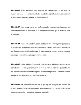PREGUNTA 5 con respecto a esta pregunta nos da la aceptación por parte de
nuestro mercado de poder ofértales tortas saludables, con ello podemos pronosticar
nuestra futura demanda por este producto innovador.
PREGUNTA 6 con esta pregunta nos confirma que las personas que si consumirían
una torta saludable la motivación es la tendencia saludable que el mercado está
imponiendo
PREGUNTA 8 en la valorización que se le pedio al cliente sobre algún aspectos que
consideramos para mejorar en nuestro servicio la mayoría menciona que cada uno
de ellos es sumamente importante por lo que nos compromete a tener en nuestra
estrategia empresarial aspecto para mantenerlos.
PREGUNTA 9 en la valorización que se le pedio al cliente sobre algún aspectos que
consideramos para mejorar en nuestro servicio la mayoría menciona que cada uno
de ellos es sumamente importante por lo que nos compromete a tener en nuestra
estrategia empresarial aspecto para mantenerlos.
PREGUNTA 10 los cliente piensan que el que alguien los ayude en decisión de
compra de algunos de nuestros pasteles no es importante, por lo que contar un buen
sabor, presentación y calidad del producto lo es todo.
 