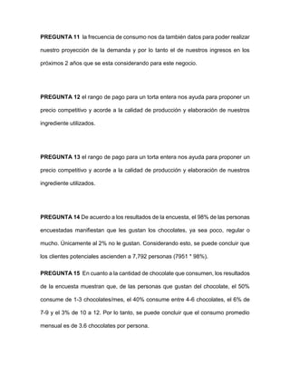 PREGUNTA 11 la frecuencia de consumo nos da también datos para poder realizar
nuestro proyección de la demanda y por lo tanto el de nuestros ingresos en los
próximos 2 años que se esta considerando para este negocio.
PREGUNTA 12 el rango de pago para un torta entera nos ayuda para proponer un
precio competitivo y acorde a la calidad de producción y elaboración de nuestros
ingrediente utilizados.
PREGUNTA 13 el rango de pago para un torta entera nos ayuda para proponer un
precio competitivo y acorde a la calidad de producción y elaboración de nuestros
ingrediente utilizados.
PREGUNTA 14 De acuerdo a los resultados de la encuesta, el 98% de las personas
encuestadas manifiestan que les gustan los chocolates, ya sea poco, regular o
mucho. Únicamente al 2% no le gustan. Considerando esto, se puede concluir que
los clientes potenciales ascienden a 7,792 personas (7951 * 98%).
PREGUNTA 15 En cuanto a la cantidad de chocolate que consumen, los resultados
de la encuesta muestran que, de las personas que gustan del chocolate, el 50%
consume de 1-3 chocolates/mes, el 40% consume entre 4-6 chocolates, el 6% de
7-9 y el 3% de 10 a 12. Por lo tanto, se puede concluir que el consumo promedio
mensual es de 3.6 chocolates por persona.
 