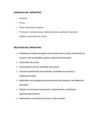 VARIABLES DEL MARKETING
 Producto
 Precio
 Plaza: Distribución/ logística
 Promoción: Venta personal, marketing directo, publicidad, relaciones
públicas y promoción de ventas.
OBJETIVOS DEL MARKETING
 Establecer el modelo de negocio más rentable para la venta y distribución de
acuerdo a las necesidades, gustos y costumbres de la gente
 Incrementar las ventas
 Incrementar el nivel de notoriedad de la marca
 Conocer el perfil de los consumidores, sus hábitos de consumo y
disposición a pagar.
 Desarrollar una estrategia de posicionamiento del producto y de fidelización
del cliente.
 Diseñar una estructura de operación, abastecimiento y distribución
logísticamente eficiente.
 Implementar una política de servicio y venta al cliente
 