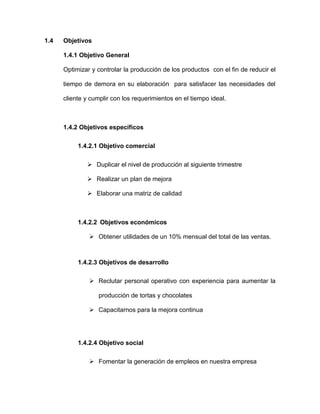 1.4 Objetivos
1.4.1 Objetivo General
Optimizar y controlar la producción de los productos con el fin de reducir el
tiempo de demora en su elaboración para satisfacer las necesidades del
cliente y cumplir con los requerimientos en el tiempo ideal.
1.4.2 Objetivos específicos
1.4.2.1 Objetivo comercial
 Duplicar el nivel de producción al siguiente trimestre
 Realizar un plan de mejora
 Elaborar una matriz de calidad
1.4.2.2 Objetivos económicos
 Obtener utilidades de un 10% mensual del total de las ventas.
1.4.2.3 Objetivos de desarrollo
 Reclutar personal operativo con experiencia para aumentar la
producción de tortas y chocolates
 Capacitarnos para la mejora continua
1.4.2.4 Objetivo social
 Fomentar la generación de empleos en nuestra empresa
 