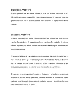 CALIDAD DEL PRODUCTO
Nuestro producto es de buena calidad ya que los insumos utilizados en su
fabricación son de primera calidad y de marca reconocida de insumos, podemos
garantizar el buen uso de los productos así como la calidad en la preparación de los
mismos.
DISEÑO DEL PRODUCTO
Nosotros como empresa hemos podido diversificar los diseños que ofrecemos a
nuestra clientela, dentro de las cuales podemos mencionar los acabados de primera
calidad, el pintado con dulces y huevo lo cual lo hace atractivo y los decorados con
los mejores sabores.
En cuanto a la forma de los chocolates hemos diseñado diferentes formas lo cual lo
hace llamativo, formas que buscan siempre atraer la mirada del cliente, en definitiva
esto se traduce en diseños de tortas como atributo o ventaja diferencial de los
productos que se desean posesionar en la mente de los consumidores .
En cuanto a su textura y acabado, nuestros chocolates y tortas tienen un acabado
especial lo cual los hace agradables, teniendo también la cualidad de poder
participar en el decorado de mesas ante cualquier ocasión y también en la mesa
para ser acompañado de un lonche.
 