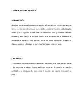 CICLO DE VIDA DEL PRODUCTO
INTRODUCCIÓN
Nosotros hemos lanzado nuestros productos al mercado por primera vez y como
somos nuevos nos está tomando tiempo poder posesionar nuestros productos y las
ventas que se registran suelen tener un crecimiento lento y nuestras utilidades
escasas y esto debido a los altos costos que se incurre en el procesos de
producción y operación, bajo volumen de ventas y una distribución limitada, en
algunos casos en esta etapa se corre muchos riesgos y es muy cara.
CRECIMIENTO
En esta etapa nuestros productos han tenido aceptación en el mercado, las ventas
y los productos se elevan. Los competidores entran en el mercado: en grandes
cantidades, se introducen las economías de escala y los precios descienden un
poco.
 