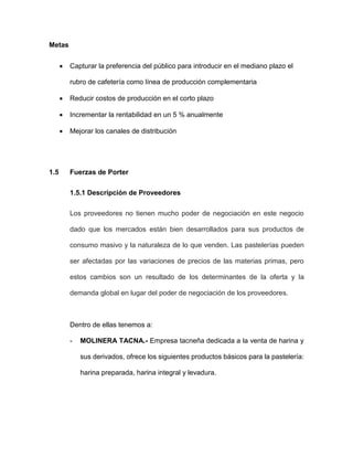 Metas
 Capturar la preferencia del público para introducir en el mediano plazo el
rubro de cafetería como línea de producción complementaria
 Reducir costos de producción en el corto plazo
 Incrementar la rentabilidad en un 5 % anualmente
 Mejorar los canales de distribución
1.5 Fuerzas de Porter
1.5.1 Descripción de Proveedores
Los proveedores no tienen mucho poder de negociación en este negocio
dado que los mercados están bien desarrollados para sus productos de
consumo masivo y la naturaleza de lo que venden. Las pastelerías pueden
ser afectadas por las variaciones de precios de las materias primas, pero
estos cambios son un resultado de los determinantes de la oferta y la
demanda global en lugar del poder de negociación de los proveedores.
Dentro de ellas tenemos a:
- MOLINERA TACNA.- Empresa tacneña dedicada a la venta de harina y
sus derivados, ofrece los siguientes productos básicos para la pastelería:
harina preparada, harina integral y levadura.
 