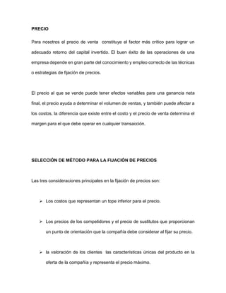 PRECIO
Para nosotros el precio de venta constituye el factor más crítico para lograr un
adecuado retorno del capital invertido. El buen éxito de las operaciones de una
empresa depende en gran parte del conocimiento y empleo correcto de las técnicas
o estrategias de fijación de precios.
El precio al que se vende puede tener efectos variables para una ganancia neta
final, el precio ayuda a determinar el volumen de ventas, y también puede afectar a
los costos, la diferencia que existe entre el costo y el precio de venta determina el
margen para el que debe operar en cualquier transacción.
SELECCIÓN DE MÉTODO PARA LA FIJACIÓN DE PRECIOS
Las tres consideraciones principales en la fijación de precios son:
 Los costos que representan un tope inferior para el precio.
 Los precios de los competidores y el precio de sustitutos que proporcionan
un punto de orientación que la compañía debe considerar al fijar su precio.
 la valoración de los clientes las características únicas del producto en la
oferta de la compañía y representa el precio máximo.
 
