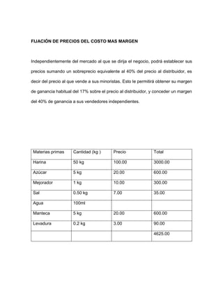 FIJACIÓN DE PRECIOS DEL COSTO MAS MARGEN
Independientemente del mercado al que se dirija el negocio, podrá establecer sus
precios sumando un sobreprecio equivalente al 40% del precio al distribuidor, es
decir del precio al que vende a sus minoristas. Esto le permitirá obtener su margen
de ganancia habitual del 17% sobre el precio al distribuidor, y conceder un margen
del 40% de ganancia a sus vendedores independientes.
Materias primas Cantidad (kg ) Precio Total
Harina 50 kg 100.00 3000.00
Azúcar 5 kg 20.00 600.00
Mejorador 1 kg 10.00 300.00
Sal 0.50 kg 7.00 35.00
Agua 100ml
Manteca 5 kg 20.00 600.00
Levadura 0.2 kg 3.00 90.00
4625.00
 