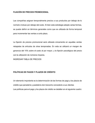 FIJACIÓN DE PRECIOS PROMOCIONAL
Las compañías asignan temporalmente precios a sus productos por debajo de lo
normal e incluso por debajo del costo. Si bien esta estrategia adopta varias formas,
se puede definir en términos generales como que es utilizada de forma temporal
para incrementar las ventas a corto plazo.
La fijación de precios promocional será utilizada únicamente en aquellas ventas
rebajadas de artículos de otras temporadas. En esta se utilizará un margen de
ganancia del 10% sobre el costo al por mayor, y la fijación psicológica del precio
con la utilización de números impares.
INGRESAR TABLA DE PRECIOS
POLÍTICAS DE PAGOS Y PLAZOS DE CRÉDITO
Un elemento importante es la determinación de las formas de pago y los plazos de
crédito que panadería y pastelería don bizcocho concederá a sus clientes
Las políticas para el pago y los plazos de crédito se detallan en el siguiente cuadro:
 