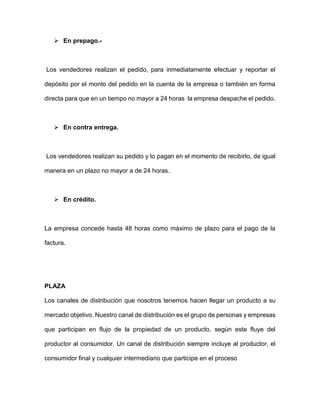  En prepago.-
Los vendedores realizan el pedido, para inmediatamente efectuar y reportar el
depósito por el monto del pedido en la cuenta de la empresa o también en forma
directa para que en un tiempo no mayor a 24 horas la empresa despache el pedido.
 En contra entrega.
Los vendedores realizan su pedido y lo pagan en el momento de recibirlo, de igual
manera en un plazo no mayor a de 24 horas.
 En crédito.
La empresa concede hasta 48 horas como máximo de plazo para el pago de la
factura.
PLAZA
Los canales de distribución que nosotros tenemos hacen llegar un producto a su
mercado objetivo. Nuestro canal de distribución es el grupo de personas y empresas
que participan en flujo de la propiedad de un producto, según este fluye del
productor al consumidor. Un canal de distribución siempre incluye al productor, el
consumidor final y cualquier intermediario que participe en el proceso
 