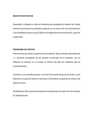 OBJETIVO DE VENTAS
Desarrollar e implantar un plan de marketing que establezca el sistema de Ventas
directas de productos de pastelería, logrando en su primer año de funcionamiento
una rentabilidad superior a los 25.000 en los Segmentos de mercado de ilo, pacocha
y algarrobal.
PROGRAMA DE VENTAS
Formar el área de ventas. la gerencia de mil sabores, debe contratar adicionalmente
a 1 personas encargadas de los asuntos comerciales de la empresa, que en
definitiva se traducen en la puesta en marcha del plan de marketing para la
comercialización.
Contratar a una vendedora propia.- es quien forma parte del grupo de ventas, y que
además se ocupará de asistir en las tareas comerciales a la gerente de ventas y de
talento humano.
Posiblemente todo el personal necesite de capacitación por parte de una empresa
en capacitaciones.
 
