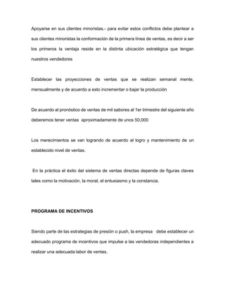Apoyarse en sus clientes minoristas.- para evitar estos conflictos debe plantear a
sus clientes minoristas la conformación de la primera línea de ventas, es decir a ser
los primeros la ventaja reside en la distinta ubicación estratégica que tengan
nuestros vendedores
Establecer las proyecciones de ventas que se realizan semanal mente,
mensualmente y de acuerdo a esto incrementar o bajar la producción
De acuerdo al pronóstico de ventas de mil sabores al 1er trimestre del siguiente año
deberemos tener ventas aproximadamente de unos 50,000
Los merecimientos se van logrando de acuerdo al logro y mantenimiento de un
establecido nivel de ventas.
En la práctica el éxito del sistema de ventas directas depende de figuras claves
tales como la motivación, la moral, el entusiasmo y la constancia.
PROGRAMA DE INCENTIVOS
Siendo parte de las estrategias de presión o push, la empresa debe establecer un
adecuado programa de incentivos que impulse a las vendedoras independientes a
realizar una adecuada labor de ventas.
 