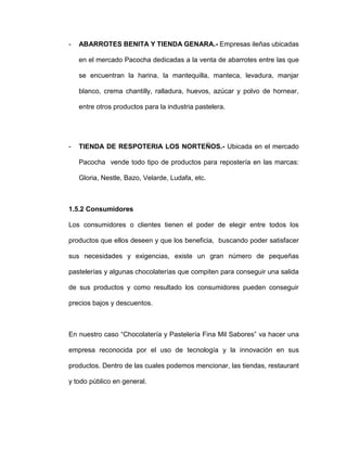 - ABARROTES BENITA Y TIENDA GENARA.- Empresas ileñas ubicadas
en el mercado Pacocha dedicadas a la venta de abarrotes entre las que
se encuentran la harina, la mantequilla, manteca, levadura, manjar
blanco, crema chantilly, ralladura, huevos, azúcar y polvo de hornear,
entre otros productos para la industria pastelera.
- TIENDA DE RESPOTERIA LOS NORTEÑOS.- Ubicada en el mercado
Pacocha vende todo tipo de productos para repostería en las marcas:
Gloria, Nestle, Bazo, Velarde, Ludafa, etc.
1.5.2 Consumidores
Los consumidores o clientes tienen el poder de elegir entre todos los
productos que ellos deseen y que los beneficia, buscando poder satisfacer
sus necesidades y exigencias, existe un gran número de pequeñas
pastelerías y algunas chocolaterías que compiten para conseguir una salida
de sus productos y como resultado los consumidores pueden conseguir
precios bajos y descuentos.
En nuestro caso “Chocolatería y Pastelería Fina Mil Sabores” va hacer una
empresa reconocida por el uso de tecnología y la innovación en sus
productos. Dentro de las cuales podemos mencionar, las tiendas, restaurant
y todo público en general.
 