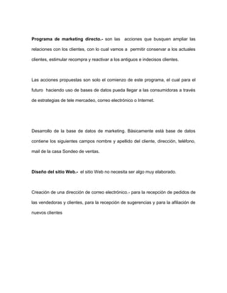 Programa de marketing directo.- son las acciones que busquen ampliar las
relaciones con los clientes, con lo cual vamos a permitir conservar a los actuales
clientes, estimular recompra y reactivar a los antiguos e indecisos clientes.
Las acciones propuestas son solo el comienzo de este programa, el cual para el
futuro haciendo uso de bases de datos pueda llegar a las consumidoras a través
de estrategias de tele mercadeo, correo electrónico o Internet.
Desarrollo de la base de datos de marketing. Básicamente está base de datos
contiene los siguientes campos nombre y apellido del cliente, dirección, teléfono,
mail de la casa Sondeo de ventas.
Diseño del sitio Web.- el sitio Web no necesita ser algo muy elaborado.
Creación de una dirección de correo electrónico.- para la recepción de pedidos de
las vendedoras y clientes, para la recepción de sugerencias y para la afiliación de
nuevos clientes
 