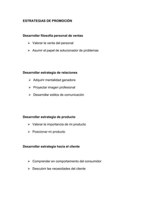 ESTRATEGIAS DE PROMOCIÓN
Desarrollar filosofía personal de ventas
 Valorar la venta del personal
 Asumir el papel de solucionador de problemas
Desarrollar estrategia de relaciones
 Adquirir mentalidad ganadora
 Proyectar imagen profesional
 Desarrollar estilos de comunicación
Desarrollar estrategia de producto
 Valorar la importancia de mi producto
 Posicionar mi producto
Desarrollar estrategia hacia el cliente
 Comprender en comportamiento del consumidor
 Descubrir las necesidades del cliente
 