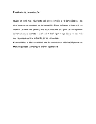 Estrategias de comunicación
Quizás el tema más inquietante sea el concerniente a la comunicación, las
empresas en sus procesos de comunicación deben enfocarse enteramente en
aquellas personas que ya compraron su producto con el objetivo de conseguir que
compren más, por otro lado nos vamos a dedicar algún tiempo a dar a los indecisos
una razón para comprar aplicando ciertas estrategias .
Es de acuerdo a este fundamento que la comunicación incurrirá programas de
Marketing directo, Marketing por Internet y publicidad
 