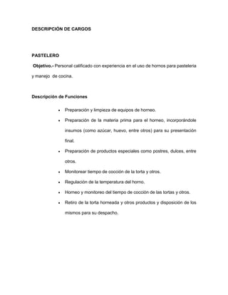 DESCRIPCIÓN DE CARGOS
PASTELERO
Objetivo.- Personal calificado con experiencia en el uso de hornos para pasteleria
y manejo de cocina.
Descripción de Funciones
 Preparación y limpieza de equipos de horneo.
 Preparación de la materia prima para el horneo, incorporándole
insumos (como azúcar, huevo, entre otros) para su presentación
final.
 Preparación de productos especiales como postres, dulces, entre
otros.
 Monitorear tiempo de cocción de la torta y otros.
 Regulación de la temperatura del horno.
 Horneo y monitoreo del tiempo de cocción de las tortas y otros.
 Retiro de la torta horneada y otros productos y disposición de los
mismos para su despacho.
 