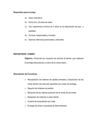 Requisitos para el cargo
a) Sexo masculino
b) Entre 22 y 30 años de edad
c) Con experiencia mínima de 3 años en la elaboración de pan y
pasteles
d) Puntual, responsable y honesto
e) Buenas referencia personales y laborales
REPARTIDOR / COBRO
Objetivo.- Personal con vocación de servicio al cliente, que realizará
la entrega del producto y cobro de la venta diaria.
Descripción de Funciones
 Recopilación de órdenes de pedido armadas y disposición de las
misas dentro del vehículo repartidor por orden de entrega.
 Reparto de órdenes de pedido.
 Recaudo de los valores producto de la venta de las tortas
 Despacho de órdenes a cada cliente.
 Cuadre de recaudación por viaje.
 Entrega de dinero recaudado al Administrador.
 