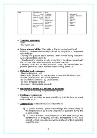 2
New -Indentifying
the new
vocabulary in
the text, as well
as, they
actions.
-Understanding
the context of
the text.
New
vocabulary:
-pumpkin.
-Jack-o-
lantern.
-ghost/spirit.
-Hanging.
-Neck.
-Cemetery.
-Barrel.
-Witch.
/ ˈpʌmpkɪn/
/ ˌdʒæk ə ˈlæntən/
/ ɡəʊst/
/ ˈhæŋɪŋ/
/ nɛk/
/ ˈsɛmɪtrɪ/
/ wɪtʃ/
/ ˈbærəl/
Teaching approach:
-PPP.
-CLT Approach.
Integration of skills: What skills will be integrated and how?
Listening, speaking and reading skills will be integrated in the present
class through:
- Making oral question about learners´ daily routine during the warm-
up and presentation periods.
- Developing the listening activity presented in the closure period with
the purpose to expose learners to authentic material.
- Reading skills will be also practised during the presentation and
practice periods to check learners understanding of the L2.
Materials and resources:
-Flashcards (warm- up)
-Flashcards: (Actions: to help learners understand the instructions)
-Copies (Presentation and practice periods.)
-Book: Halloween Horror by Gina Clemen.
-Poster: (Practice period.)
-Computer: (Presentation period.)
Pedagogical use of ICT in class or at home:
ICT will be used during the presentation period.
Seating arrangement:
-Students will be sitting as usual considering that the time we count
on is really short.
Assessment: what will be assessed and how:
1) I´ll assess learners´ previous knowledge and understanding of
the simple present by making the personal questions during the
routine period.
2) I´ll check learners´ comprehension of the text through the
identification of frequency adverbs, transparent words, lexis
related to Halloween and answering oral and written questions
about the text.
 