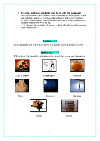 3
Potential problems students may have with the language:
-In case students don´t understand some lexis or instructions, I will
use pictures, gestures, miming and pointing to aid comprehension.
-I´ll ask other students to explain what was said in order to help every
student understand what to do.
- I´ll change the activities, if learner´s lack of understanding causes
their misbehavior.
Routine: (5´)
Greet students and make them some oral questions using simple present.
Warm- up: (12´)
I´ll paste on the board the following pictures and their corresponding words:
Jack-o-lantern Ghost/Spirit Pumpkin
Neck Cemetery Hanging
Witch Barrel
 